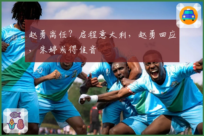 赵勇离任？启程意大利，赵勇回应，朱婷或得佳音