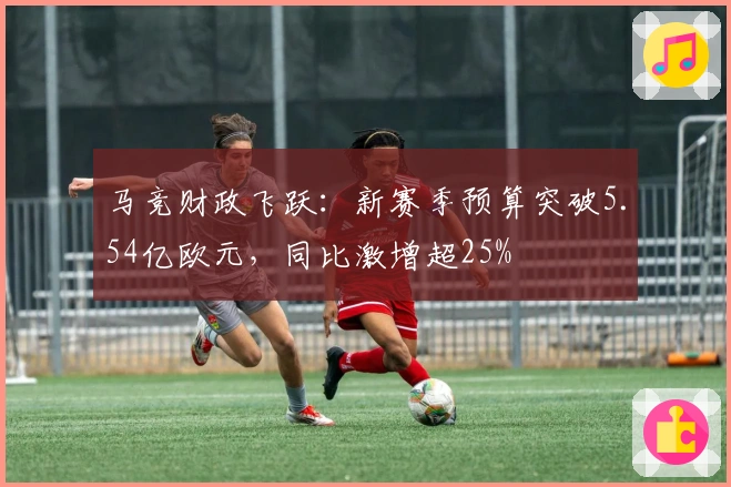 马竞财政飞跃：新赛季预算突破5.54亿欧元，同比激增超25%