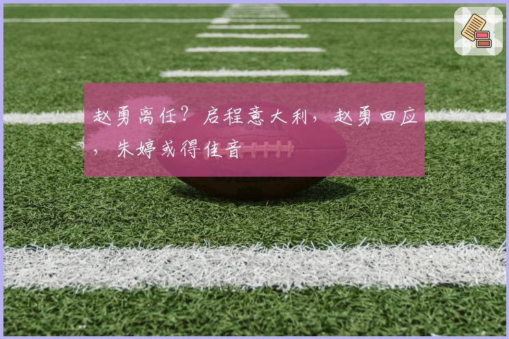 赵勇离任？启程意大利，赵勇回应，朱婷或得佳音