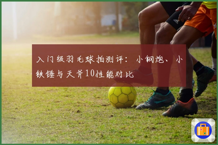 入门级羽毛球拍测评:小钢炮、小铁锤与天斧10性能对比