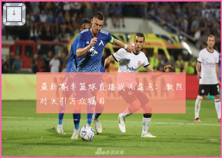 最新赛季篮球直播战况盘点:激烈对决引万众瞩目