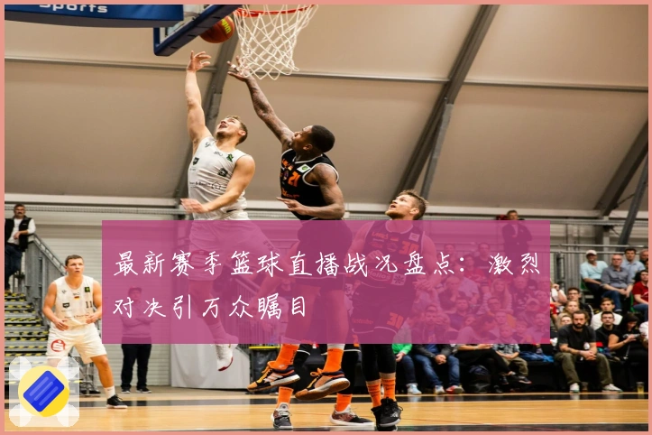 最新赛季篮球直播战况盘点：激烈对决引万众瞩目