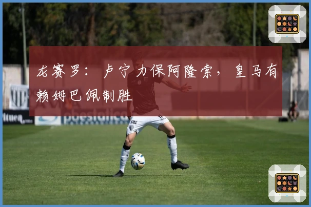 龙赛罗：卢宁力保阿隆索，皇马有赖姆巴佩制胜
