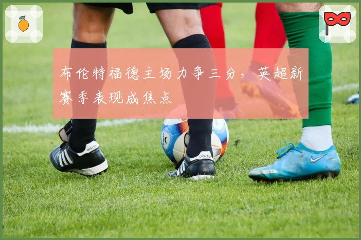 布伦特福德主场力争三分，英超新赛季表现成焦点