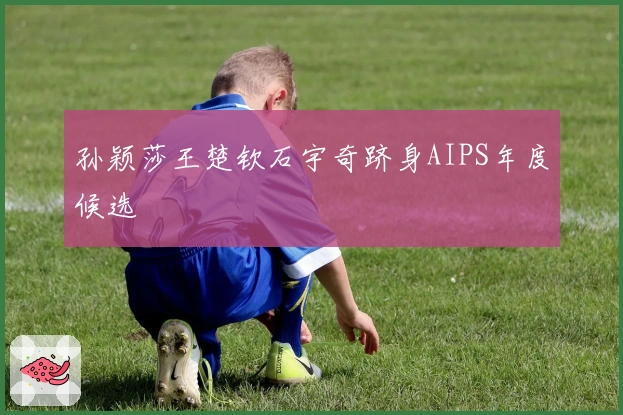 孙颖莎王楚钦石宇奇跻身AIPS年度候选