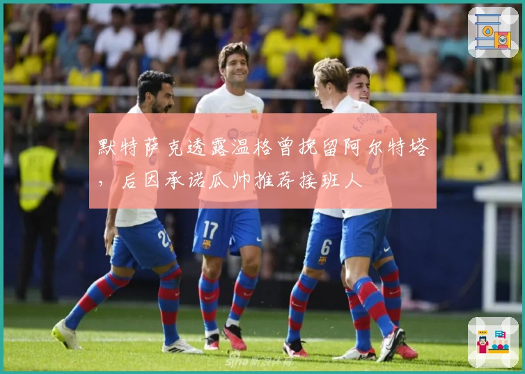 默特萨克透露温格曾挽留阿尔特塔,后因承诺瓜帅推荐接班人