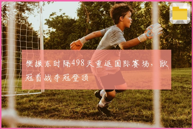 樊振东时隔498天重返国际赛场，欧冠首战夺冠登顶