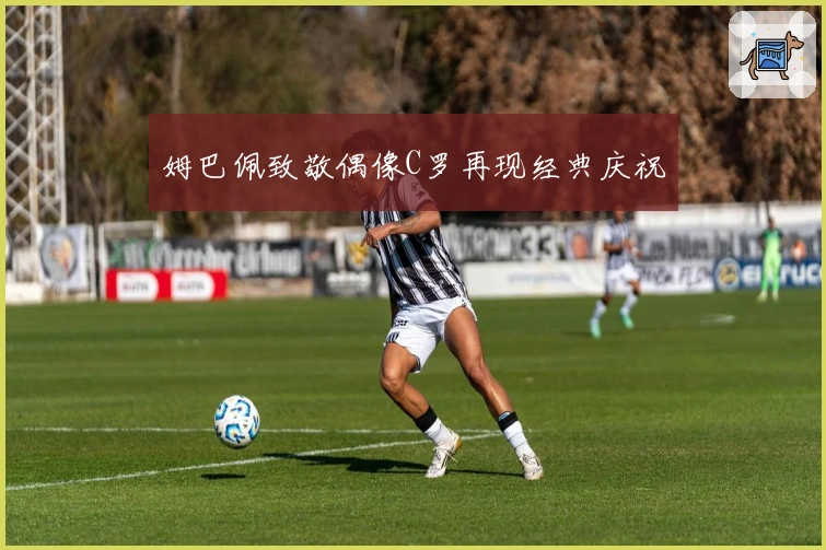 姆巴佩致敬偶像C罗再现经典庆祝