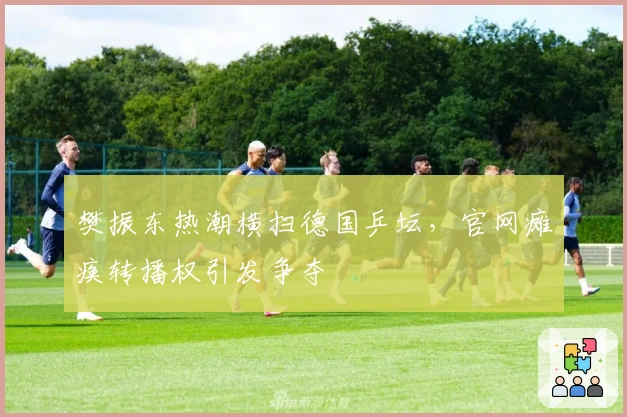 樊振东热潮横扫德国乒坛,官网瘫痪转播权引发争夺