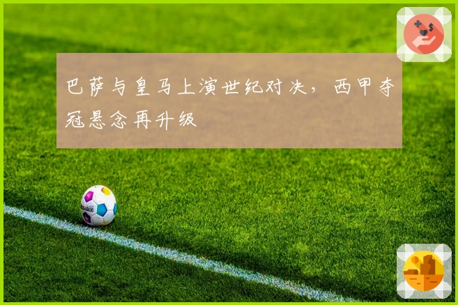 巴萨与皇马上演世纪对决，西甲夺冠悬念再升级