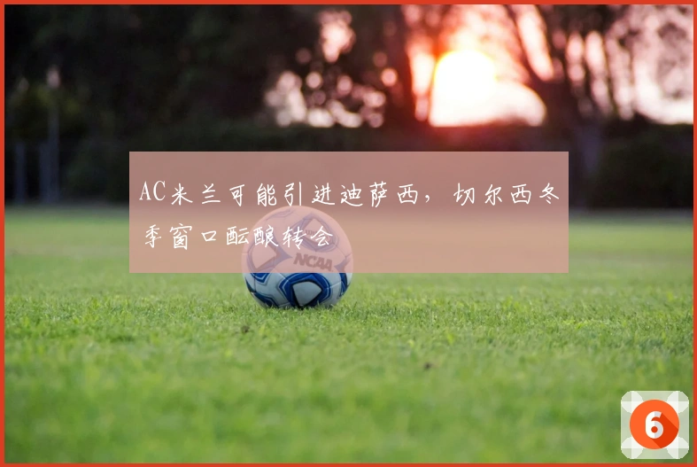 AC米兰可能引进迪萨西,切尔西冬季窗口酝酿转会