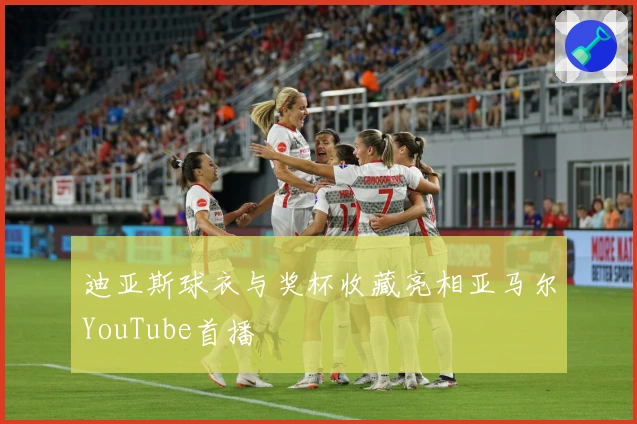 迪亚斯球衣与奖杯收藏亮相亚马尔YouTube首播