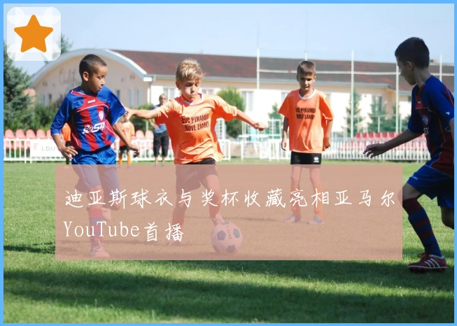 迪亚斯球衣与奖杯收藏亮相亚马尔YouTube首播